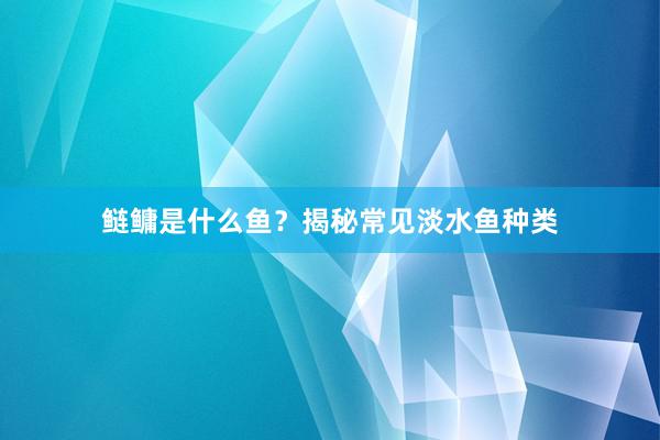 鲢鳙是什么鱼？揭秘常见淡水鱼种类