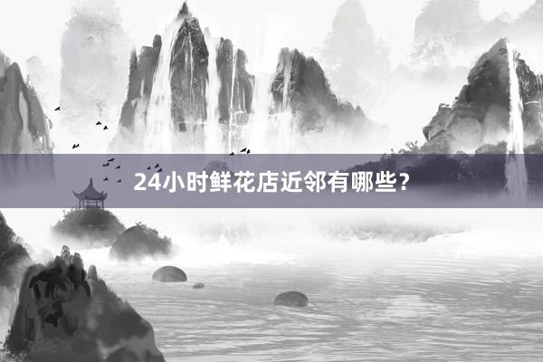 24小时鲜花店近邻有哪些？